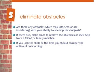 eliminate obstaclesAre there any obstacles which may interfere(or are interfering) with your ability to accomplish yourgoals? If there are, make plans to remove the obstacles or seek help from a friend or family member.If you lack the skills or the time you should consider the option of outsourcing. 5