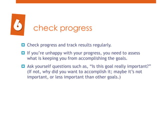 check progressCheck progress and track results regularly. If you’re unhappy with your progress, you need to assess what is keeping you from accomplishing the goals. Ask yourself questions such as, “Is this goal really important?” (If not, why did you want to accomplish it; maybe it’s not important, or less important than other goals.)6