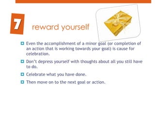 reward yourselfEven the accomplishment of a minor goal (or completion of an action that is working towards your goal) is cause for celebration. Don’t depress yourself with thoughts about all you still have to do. Celebrate what you have done. Then move on to the next goal or action.7