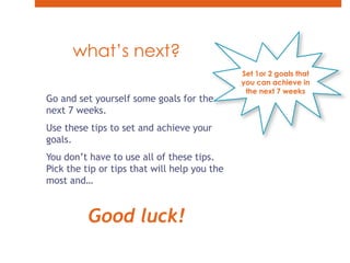 what’s next? Set 1or 2 goals that you can achieve in the next 7 weeksGo and set yourself some goals for the next 7 weeks.Use these tips to set and achieve your goals.You don’t have to use all of these tips. Pick the tip or tips that will help you the most and…Good luck!