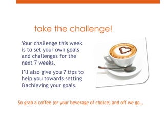 take the challenge!Your challenge this week is to set your own goals and challenges for the next 7 weeks.I’ll also give you 7 tips to help you towards setting & achieving your goals.So grab a coffee (or your beverage of choice) and off we go…