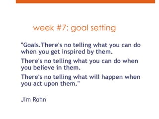 week #7: goal setting"Goals.There's no telling what you can do when you get inspired by them. There's no telling what you can do when you believe in them. There's no telling what will happen when you act upon them."Jim Rohn 