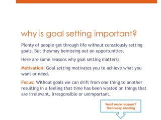 why is goal setting important?Plenty of people get through life without consciously setting goals. But theymay bemissing out on opportunities.Here are some reasons why goal setting matters: Motivation: Goal setting motivates you to achieve what you want or need. Focus: Without goals we can drift from one thing to another resulting in a feeling that time has been wasted on things that are irrelevant, irresponsible or unimportant.Want more reasons? Then keep reading