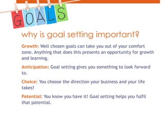 why is goal setting important?Growth: Well chosen goals can take you out of your comfort zone. Anything that does this presents an opportunity for growth and learning. Anticipation: Goal setting gives you something to look forward to.Choice: You choose the direction your business and your life takes!Potential: You know you have it! Goal setting helps you fulfil that potential.
