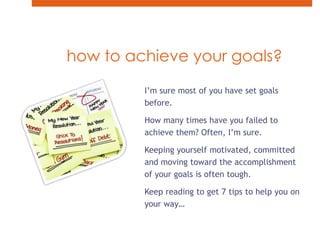 how to achieve your goals?I’m sure most of you have set goals before.How many times have you failed to achieve them? Often, I’m sure.Keeping yourself motivated, committed and moving toward the accomplishment of your goals is often tough.Keep reading to get 7 tips to help you on your way…