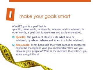 make your goals smartA SMART goal is a goal that is specific, measurable, achievable, relevant and time based. In other words, a goal that is very clear and easily understood.Specific: The goal must clearly state what is to be achieved, by whom, where and when it is to be achieved.Measurable: It has been said that what cannot be measured cannot be managed.Is your goal measurable? How will you measure your progress? What is the measure that will tell you when you get there? 1