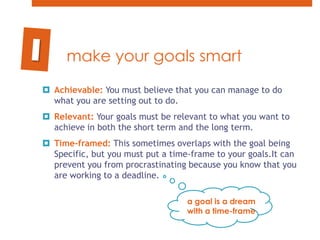 make your goals smartAchievable: You must believe that you can manage to do what you are setting out to do.  Relevant: Your goals must be relevant to what you want to achieve in both the short term and the long term. Time-framed: This sometimes overlaps with the goal being Specific, but you must put a time-frame to your goals.It can prevent you from procrastinating because you know that you are working to a deadline.1a goal is a dream with a time-frame