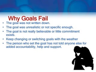 Why Goals Fail
• The goal was not written down.
• The goal was unrealistic or not specific enough.
• The goal is not really believable or little commitment
  exists.
• Keep changing or switching goals with the weather
• The person who set the goal has not told anyone else for
  added accountability, help and support.
 