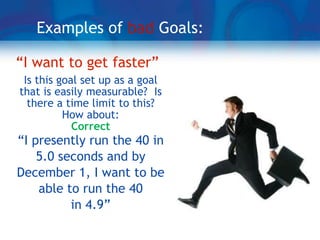 Examples of bad Goals:

“I want to get faster”
 Is this goal set up as a goal
that is easily measurable? Is
  there a time limit to this?
          How about:
            Correct
“I presently run the 40 in
    5.0 seconds and by
December 1, I want to be
    able to run the 40
          in 4.9”
 