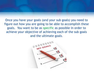 Once you have your goals (and your sub goals) you need to
figure out how you are going to be able to accomplish these
   goals. You want to be as specific as possible in order to
  achieve your objective of achieving each of the sub goals
                  and the ultimate goals.
 