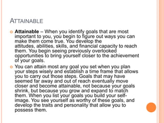 ATTAINABLE
   Attainable – When you identify goals that are most
    important to you, you begin to figure out ways you can
    make them come true. You develop the
    attitudes, abilities, skills, and financial capacity to reach
    them. You begin seeing previously overlooked
    opportunities to bring yourself closer to the achievement
    of your goals.
   You can attain most any goal you set when you plan
    your steps wisely and establish a time frame that allows
    you to carry out those steps. Goals that may have
    seemed far away and out of reach eventually move
    closer and become attainable, not because your goals
    shrink, but because you grow and expand to match
    them. When you list your goals you build your self-
    image. You see yourself as worthy of these goals, and
    develop the traits and personality that allow you to
    possess them.
 