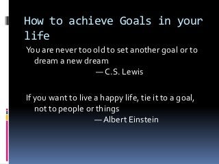 How to achieve Goals in your
life
You are never too old to set another goal or to
  dream a new dream
                   ― C.S. Lewis

If you want to live a happy life, tie it to a goal,
   not to people or things
                    ― Albert Einstein
 