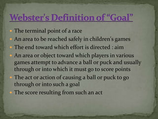  The terminal point of a race
 An area to be reached safely in children's games
 The end toward which effort is directed : aim
 An area or object toward which players in various
  games attempt to advance a ball or puck and usually
  through or into which it must go to score points
 The act or action of causing a ball or puck to go
  through or into such a goal
 The score resulting from such an act
 