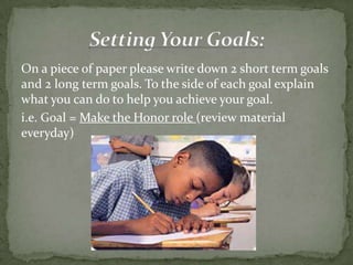 On a piece of paper please write down 2 short term goals
and 2 long term goals. To the side of each goal explain
what you can do to help you achieve your goal.
i.e. Goal = Make the Honor role (review material
everyday)
 