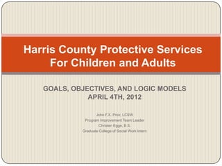 GOALS, OBJECTIVES, AND LOGIC MODELS
APRIL 4TH, 2012
John F.X. Prior, LCSW
Program Improvement Team Leader
Christen Egge, B.S.
Graduate College of Social Work Intern
Harris County Protective Services
For Children and Adults
 