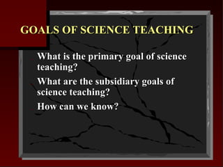 GOALS OF SCIENCE TEACHING
_
_
_

What is the primary goal of science
teaching?
What are the subsidiary goals of
science teaching?
How can we know?

 