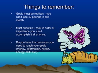 Things to remember:
•

Goals must be realistic – you
can’t lose 40 pounds in one
month

•

Must prioritize – rank in order of
importance you, can’t
accomplish it all at once.

•

Do you have the resources you
need to reach your goals
(money, information, health,
energy, skill, etc.).

 