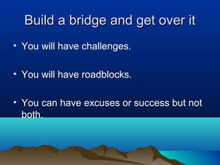 Build a bridge and get over it
• You will have challenges.
• You will have roadblocks.
• You can have excuses or success but not
both.

 