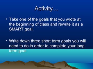 Activity…
• Take one of the goals that you wrote at
the beginning of class and rewrite it as a
SMART goal.
• Write down three short term goals you will
need to do in order to complete your long
term goal.

 