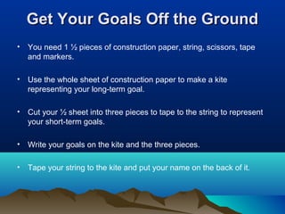 Get Your Goals Off the Ground
•

You need 1 ½ pieces of construction paper, string, scissors, tape
and markers.

•

Use the whole sheet of construction paper to make a kite
representing your long-term goal.

•

Cut your ½ sheet into three pieces to tape to the string to represent
your short-term goals.

•

Write your goals on the kite and the three pieces.

•

Tape your string to the kite and put your name on the back of it.

 