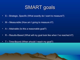 SMART goals
• S – Strategic, Specific (What exactly do I want to measure?)
• M – Measurable (How am I going to measure it?)
• A – Attainable (Is this a reasonable goal?)
• R – Results-Based (What will my goal look like when I’ve reached it?)
• T – Time-Bound (When should I reach my goal?)

 