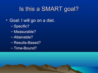 Is this a SMART goal?
• Goal: I will go on a diet.
– Specific?
– Measurable?
– Attainable?
– Results-Based?
– Time-Bound?

 