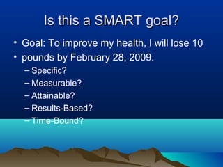 Is this a SMART goal?
• Goal: To improve my health, I will lose 10
• pounds by February 28, 2009.
– Specific?
– Measurable?
– Attainable?
– Results-Based?
– Time-Bound?

 