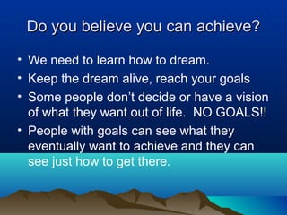 Do you believe you can achieve?
• We need to learn how to dream.
• Keep the dream alive, reach your goals
• Some people don’t decide or have a vision
of what they want out of life. NO GOALS!!
• People with goals can see what they
eventually want to achieve and they can
see just how to get there.

 