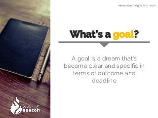 What’s a goal?
A goal is a dream that's
become clear and specific in
terms of outcome and
deadline
www.coachingbeacon.com
 