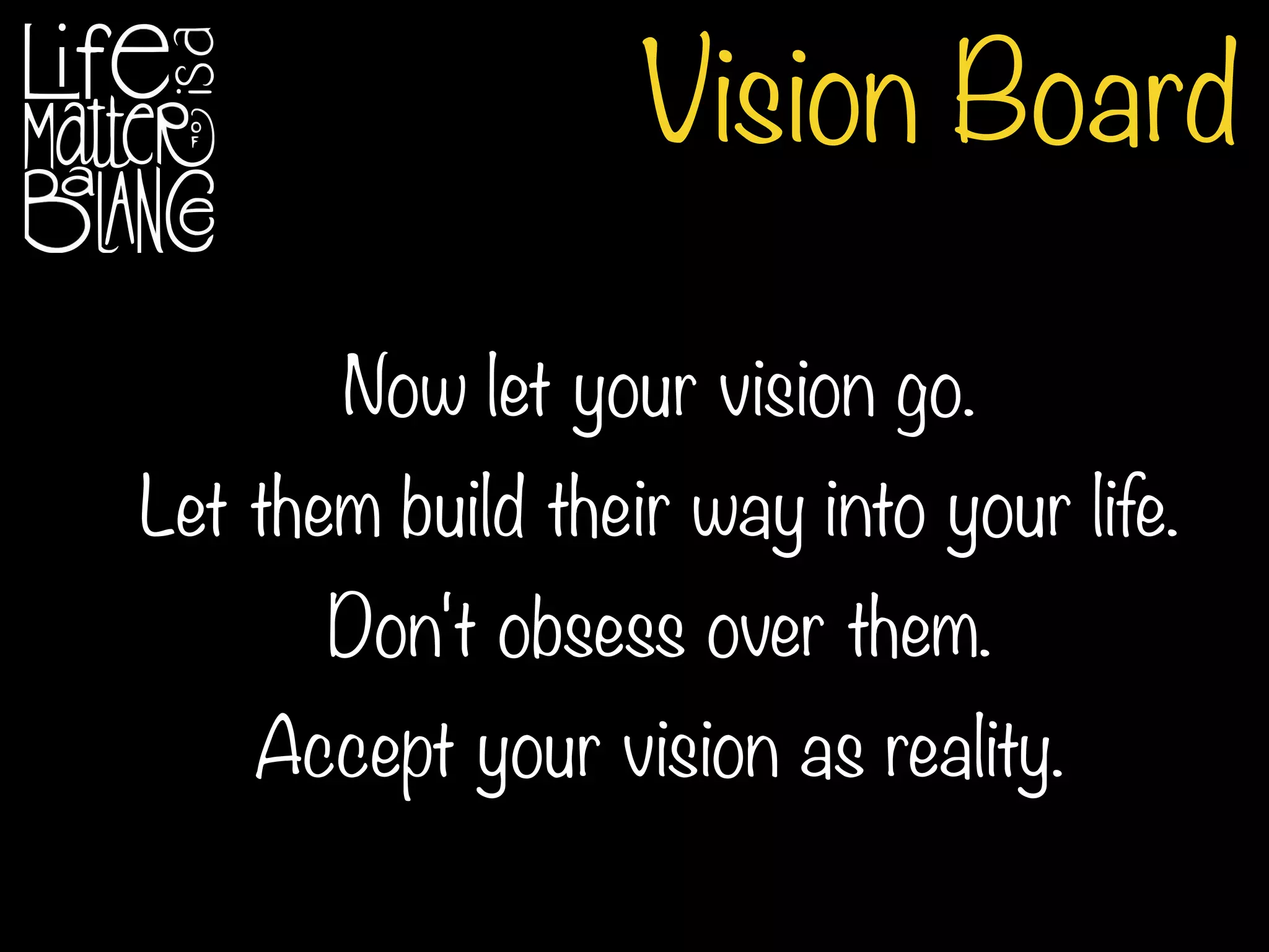 Vision Board
Now let your vision go.
Let them build their way into your life.
Don't obsess over them.
Accept your vision as reality.
 