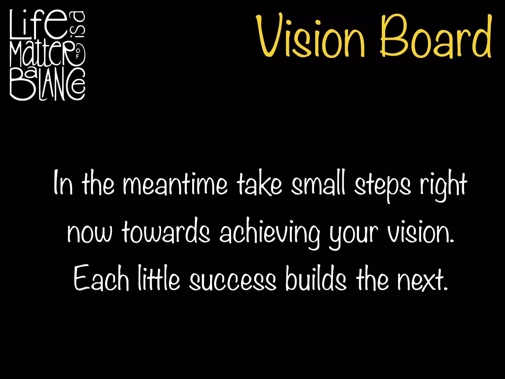 Vision Board
In the meantime take small steps right
now towards achieving your vision.
Each little success builds the next.
 