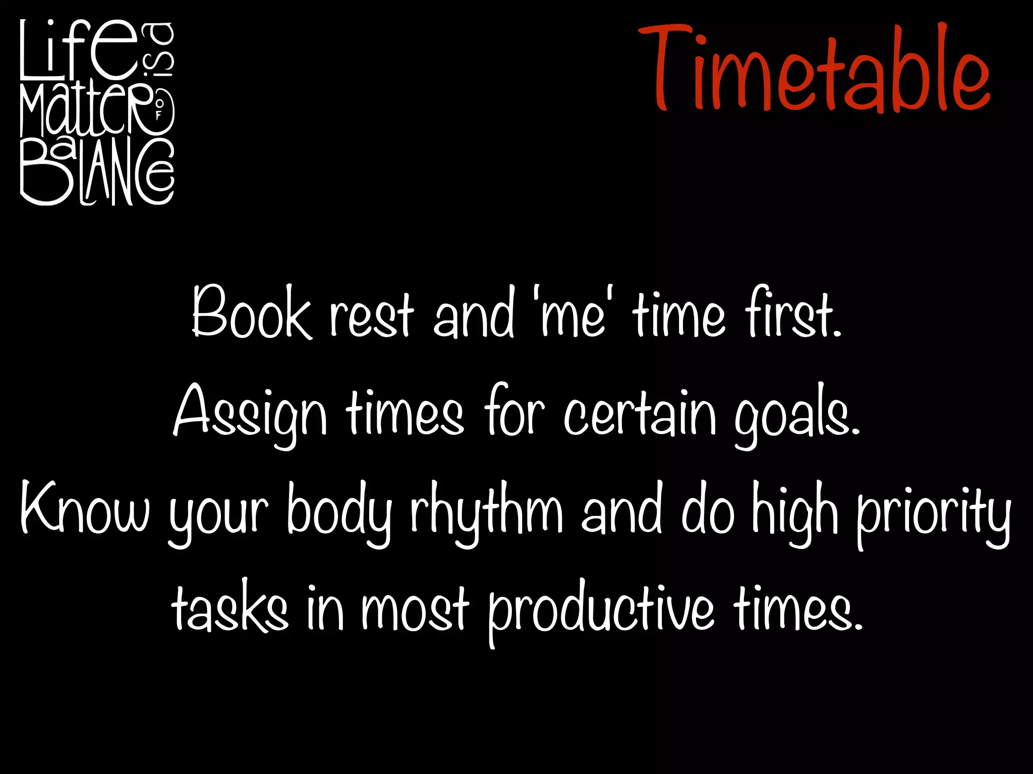 Book rest and 'me' time first.
Assign times for certain goals.
Know your body rhythm and do high priority
tasks in most productive times.
Timetable
 