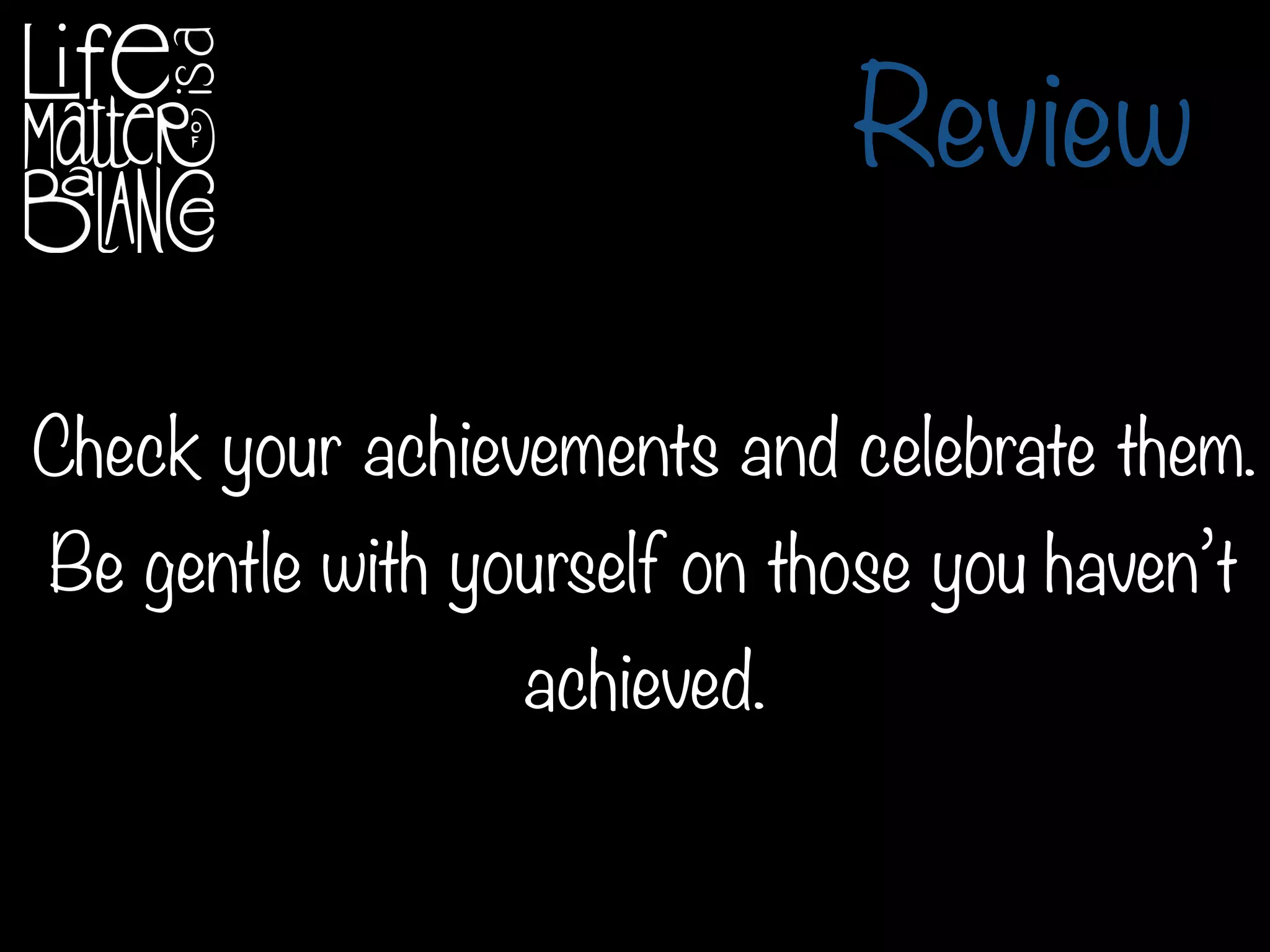Review
Check your achievements and celebrate them.
Be gentle with yourself on those you haven’t
achieved.
 