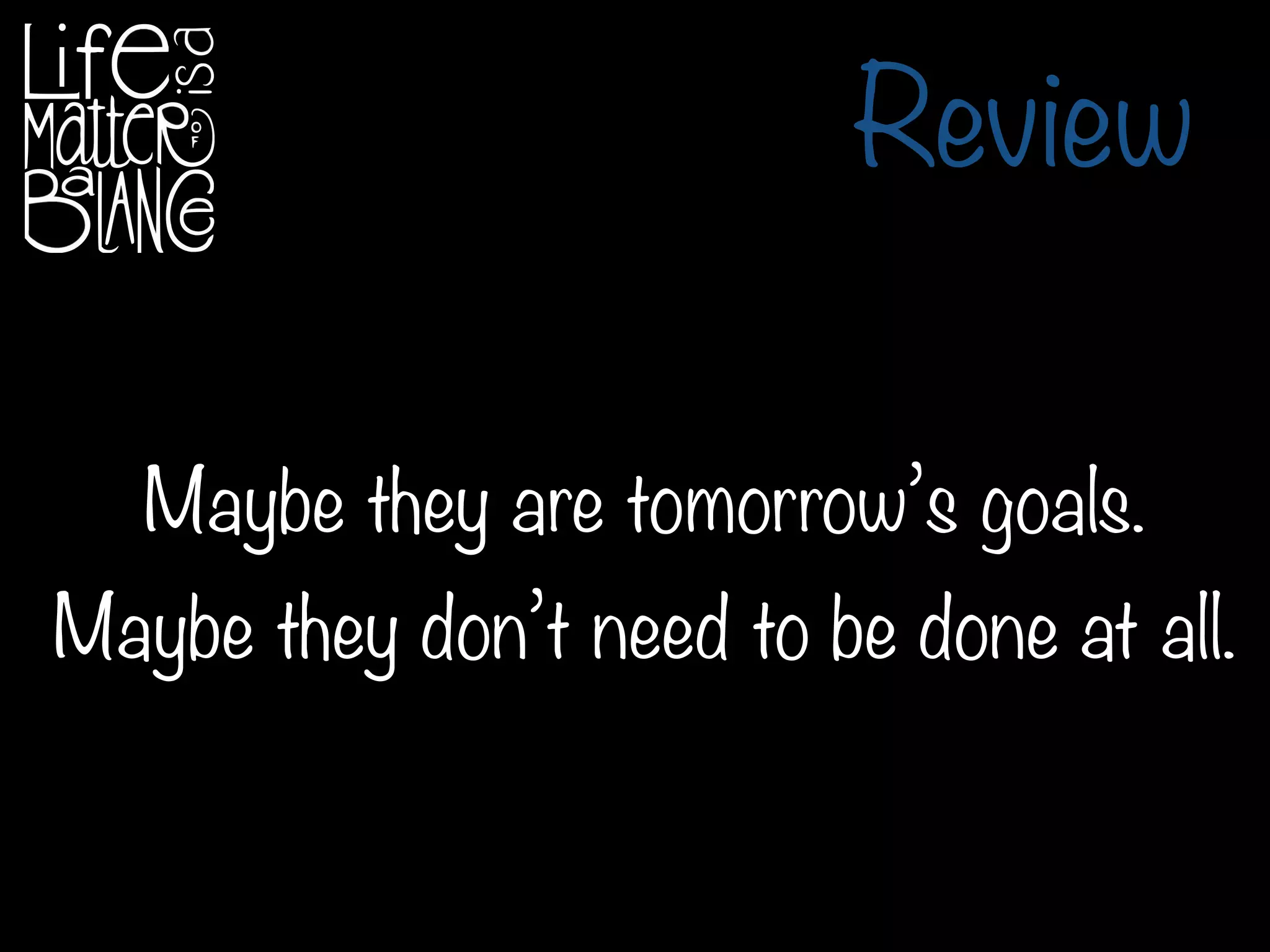 Review
Maybe they are tomorrow’s goals.
Maybe they don’t need to be done at all.
 