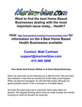 Want to find the best Home Based
       Businesses dealing with the most
        important issue today... Health?

 Visit: http://marinerblue.com/best-home-business.html for
  information on the 4 Best Home Based
         Health Businesses available.

               Contact: Matt Canham
             support@marinerblue.com
                   415 508 3898

   Your Goals And Dreams Matter In A Home Based Business


When we were kids we all dreamed just a little bit more. We just knew
that whatever it was that we wanted out of life really could happen.
When we became teenagers we still had high hopes although our
goals probably weren’t to be a princess or a football player.


And then the adult years set in and that’s what really killed out
dreams. We stopped thinking about what we really wanted and started
focusing on what we thought we could get.
 