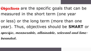 Objectives are the specific goals that can be
measured in the short term (one year
or less) or the long term (more than one
year). Thus, objectives should be SMART or
specific, measurable, attainable, relevant and time-
bounded.
 