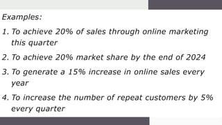 Examples:
1. To achieve 20% of sales through online marketing
this quarter
2. To achieve 20% market share by the end of 2024
3. To generate a 15% increase in online sales every
year
4. To increase the number of repeat customers by 5%
every quarter
 