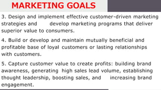 3. Design and implement effective customer-driven marketing
strategies and develop marketing programs that deliver
superior value to consumers.
4. Build or develop and maintain mutually beneficial and
profitable base of loyal customers or lasting relationships
with customers.
5. Capture customer value to create profits: building brand
awareness, generating high sales lead volume, establishing
thought leadership, boosting sales, and increasing brand
engagement.
MARKETING GOALS
 