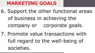 6. Support the other functional areas
of business in achieving the
company or corporate goals.
7. Promote value transactions with
full regard to the well-being of
societies.
MARKETING GOALS
 