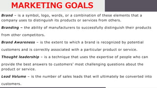 Brand – is a symbol, logo, words, or a combination of these elements that a
company uses to distinguish its products or services from others.
Branding – the ability of manufacturers to successfully distinguish their products
from other competitors.
Brand Awareness – is the extent to which a brand is recognized by potential
customers and is correctly associated with a particular product or service.
Thought leadership – is a technique that uses the expertise of people who can
provide the best answers to customers’ most challenging questions about the
product or service.
Lead Volume – is the number of sales leads that will ultimately be converted into
customers.
MARKETING GOALS
 