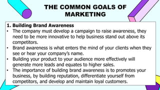 THE COMMON GOALS OF
MARKETING
1. Building Brand Awareness
• The company must develop a campaign to raise awareness, they
need to be more innovative to help business stand out above its
competitors.
• Brand awareness is what enters the mind of your clients when they
see or hear your company’s name.
• Building your product to your audience more effectively will
generate more leads and equates to higher sales.
• The importance of building brand awareness is to promotes your
business, by building reputation, differentiate yourself from
competitors, and develop and maintain loyal customers.
 