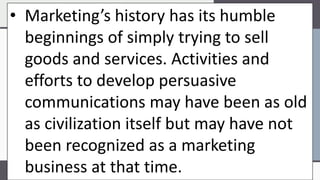 • Marketing’s history has its humble
beginnings of simply trying to sell
goods and services. Activities and
efforts to develop persuasive
communications may have been as old
as civilization itself but may have not
been recognized as a marketing
business at that time.
 