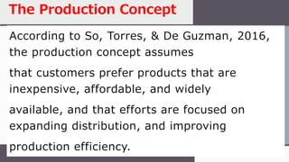 According to So, Torres, & De Guzman, 2016,
the production concept assumes
that customers prefer products that are
inexpensive, affordable, and widely
available, and that efforts are focused on
expanding distribution, and improving
production efficiency.
The Production Concept
 