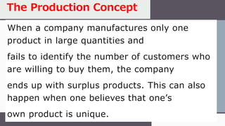 When a company manufactures only one
product in large quantities and
fails to identify the number of customers who
are willing to buy them, the company
ends up with surplus products. This can also
happen when one believes that one’s
own product is unique.
The Production Concept
 