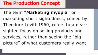 The term “Marketing myopia” or
marketing short sightedness, coined by
Theodore Levitt 1960, refers to a near-
sighted focus on selling products and
services, rather than seeing the “big
picture” of what customers really want.
The Production Concept
 