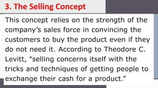 This concept relies on the strength of the
company’s sales force in convincing the
customers to buy the product even if they
do not need it. According to Theodore C.
Levitt, “selling concerns itself with the
tricks and techniques of getting people to
exchange their cash for a product.”
3. The Selling Concept
 