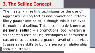 The mastery in selling techniques or the use of
aggressive selling tactics and promotional efforts
likely guarantees sales, although this is achieved
through hard selling. This is commonly known as
personal selling – a promotional tool wherein a
salesperson uses selling techniques to persuade a
customer to purchase a good or avail of a service.
It uses sales skills to build a personal relationship
with a customer.
3. The Selling Concept
 
