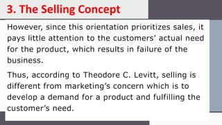 However, since this orientation prioritizes sales, it
pays little attention to the customers’ actual need
for the product, which results in failure of the
business.
Thus, according to Theodore C. Levitt, selling is
different from marketing’s concern which is to
develop a demand for a product and fulfilling the
customer’s need.
3. The Selling Concept
 