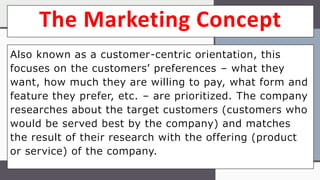 The Marketing Concept
Also known as a customer-centric orientation, this
focuses on the customers’ preferences – what they
want, how much they are willing to pay, what form and
feature they prefer, etc. – are prioritized. The company
researches about the target customers (customers who
would be served best by the company) and matches
the result of their research with the offering (product
or service) of the company.
 