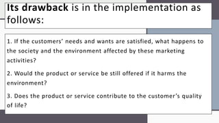 Its drawback is in the implementation as
follows:
1. If the customers’ needs and wants are satisfied, what happens to
the society and the environment affected by these marketing
activities?
2. Would the product or service be still offered if it harms the
environment?
3. Does the product or service contribute to the customer’s quality
of life?
 